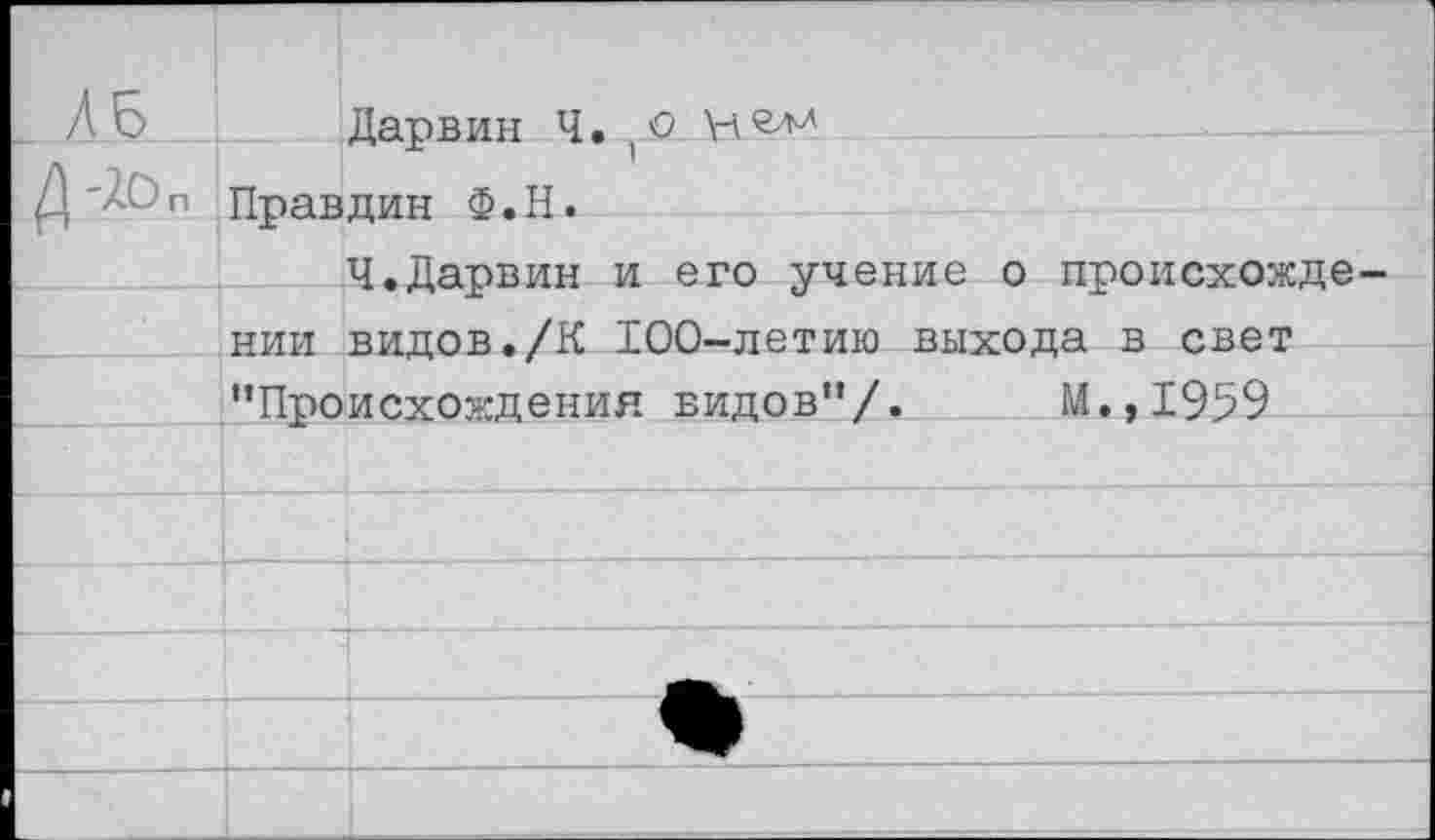 ﻿п
Дарвин Ч.1О Правдин Ф.Н.
Ч.Дарвин и его учение о происхождении видов./К 100-летию выхода в свет ’’Происхождения видов’’/. М.,1959